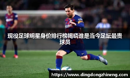 现役足球明星身价排行榜揭晓谁是当今足坛最贵球员