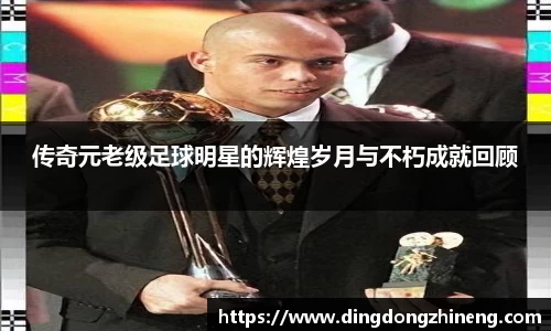 传奇元老级足球明星的辉煌岁月与不朽成就回顾